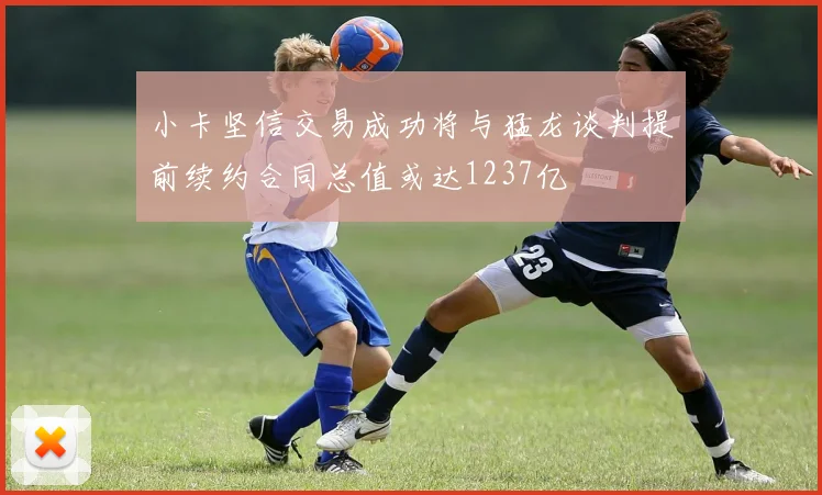 小卡坚信交易成功将与猛龙谈判提前续约合同总值或达1237亿