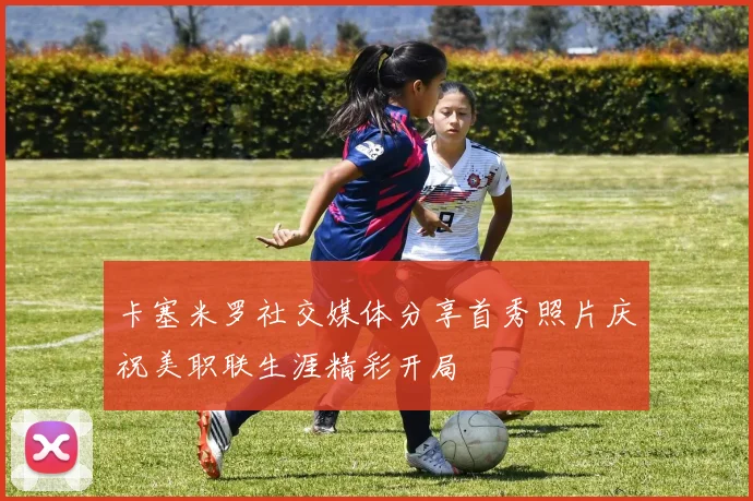 卡塞米罗社交媒体分享首秀照片庆祝美职联生涯精彩开局