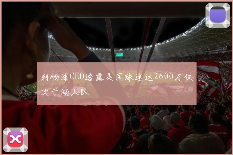 利物浦CEO透露美国球迷达2600万仅次于湖人队