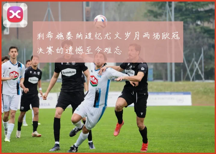 利希施泰纳追忆尤文岁月两场欧冠决赛的遗憾至今难忘