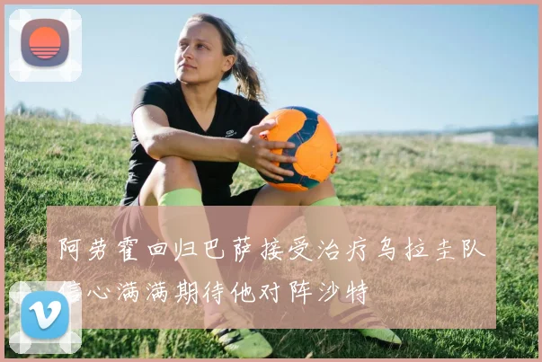 阿劳霍回归巴萨接受治疗乌拉圭队信心满满期待他对阵沙特