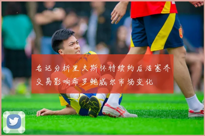 名记分析里夫斯怀特续约后活塞乔交易影响希罗鲍威尔市场变化