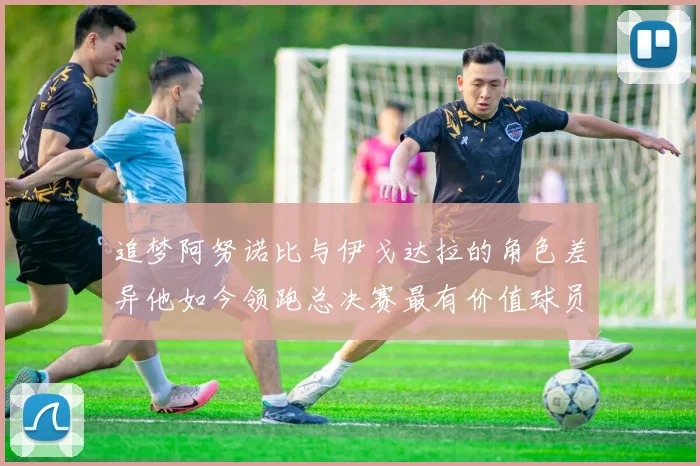 追梦阿努诺比与伊戈达拉的角色差异他如今领跑总决赛最有价值球员
