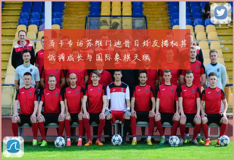 马卡专访苏维门迪昔日好友揭秘其低调成长与国际象棋天赋
