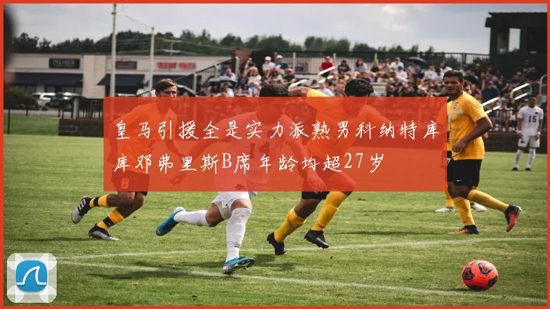 皇马引援全是实力派熟男科纳特库库邓弗里斯B席年龄均超27岁