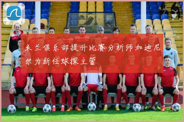米兰俱乐部提升比赛分析师加迪尼尔为新任球探主管