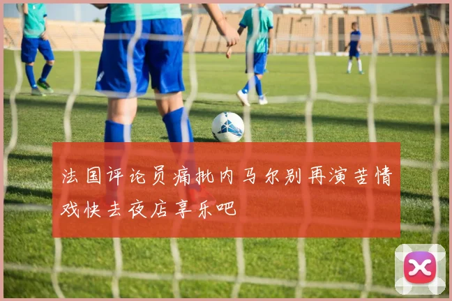 法国评论员痛批内马尔别再演苦情戏快去夜店享乐吧