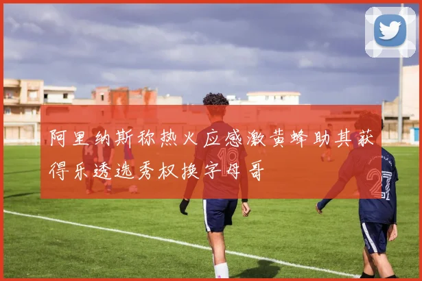 阿里纳斯称热火应感激黄蜂助其获得乐透选秀权换字母哥