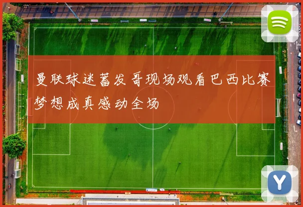 曼联球迷蓄发哥现场观看巴西比赛梦想成真感动全场