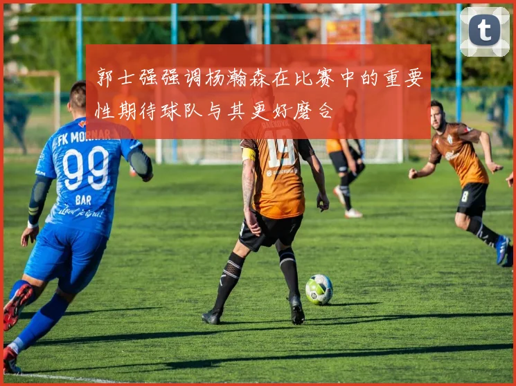 郭士强强调杨瀚森在比赛中的重要性期待球队与其更好磨合