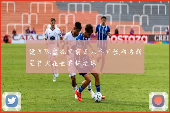 德国队盛况空前五人齐开张两名新星首次在世界杯进球